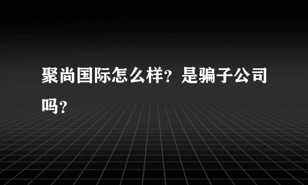 聚尚国际怎么样？是骗子公司吗？