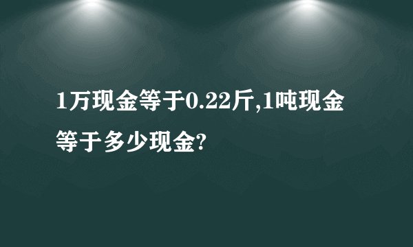 1万现金等于0.22斤,1吨现金等于多少现金?