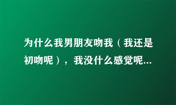 为什么我男朋友吻我（我还是初吻呢），我没什么感觉呢，还觉得有点无聊，脑袋里还会想其它的……？这是...