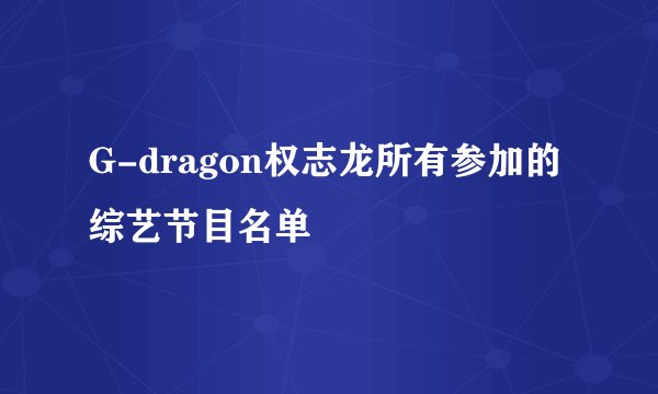 G-dragon权志龙所有参加的综艺节目名单