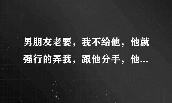 男朋友老要，我不给他，他就强行的弄我，跟他分手，他又各种求我，我又不忍心了，该怎么办