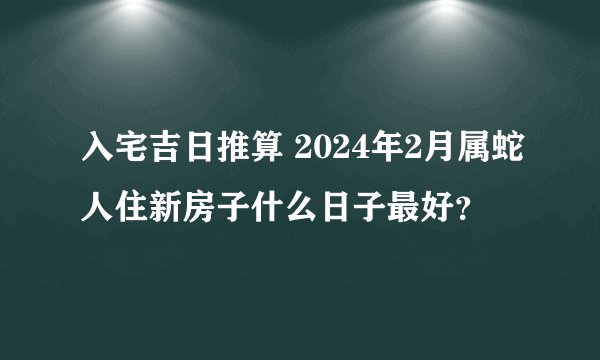 入宅吉日推算 2024年2月属蛇人住新房子什么日子最好？