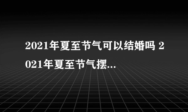 2021年夏至节气可以结婚吗 2021年夏至节气摆酒席好不好