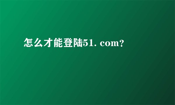 怎么才能登陆51. com？