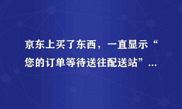 京东上买了东西，一直显示“您的订单等待送往配送站”，已经一周了到底发货了没有？15号就买了呢