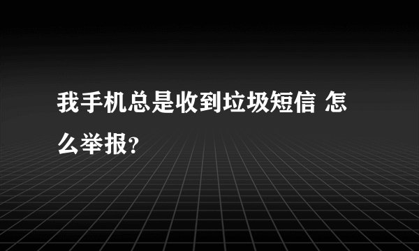 我手机总是收到垃圾短信 怎么举报？