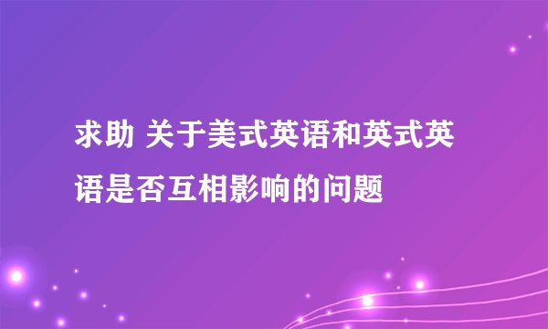 求助 关于美式英语和英式英语是否互相影响的问题