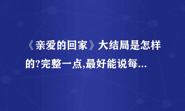 《亲爱的回家》大结局是怎样的?完整一点,最好能说每个人最后是怎样的,我会加分