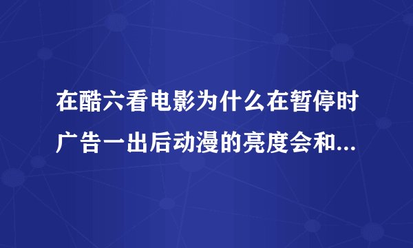 在酷六看电影为什么在暂停时广告一出后动漫的亮度会和暂停时出广告的一样暗