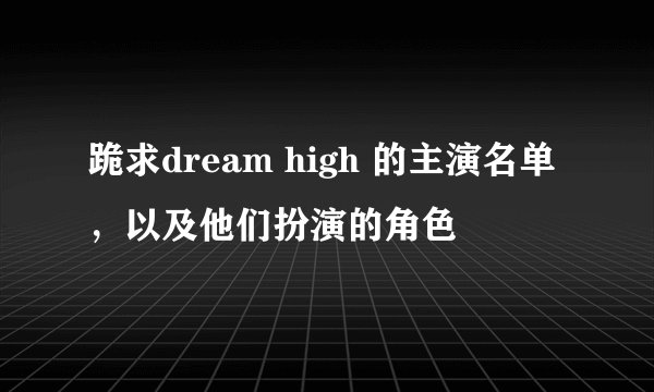 跪求dream high 的主演名单，以及他们扮演的角色