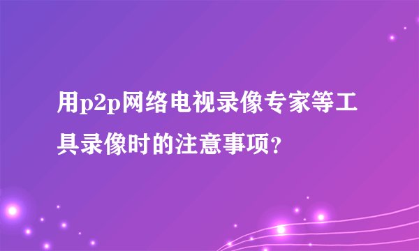 用p2p网络电视录像专家等工具录像时的注意事项？