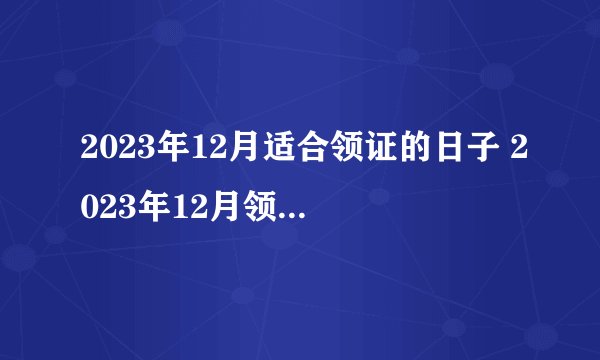 2023年12月适合领证的日子 2023年12月领证的黄道吉日一览表