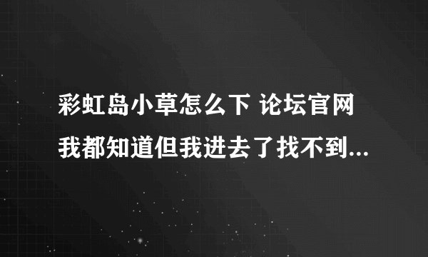 彩虹岛小草怎么下 论坛官网我都知道但我进去了找不到下载的位置页面上面全是一些没有用的