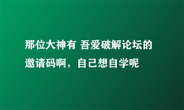 那位大神有 吾爱破解论坛的邀请码啊，自己想自学呢