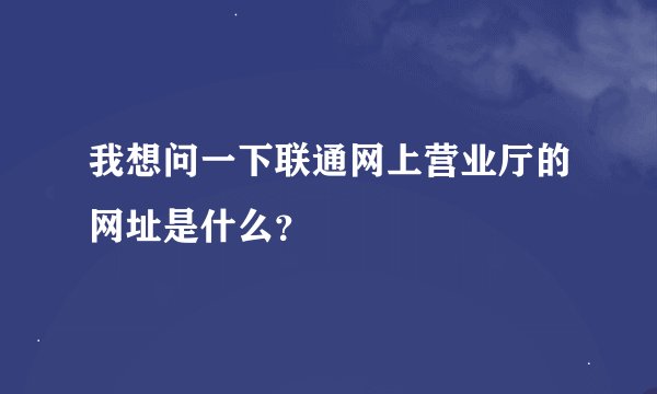 我想问一下联通网上营业厅的网址是什么？