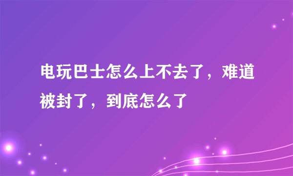 电玩巴士怎么上不去了，难道被封了，到底怎么了
