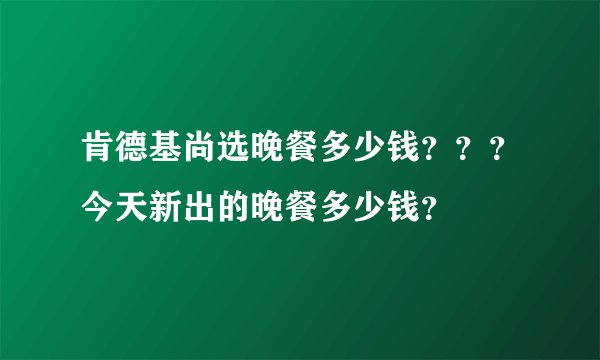 肯德基尚选晚餐多少钱？？？今天新出的晚餐多少钱？