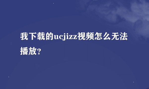 我下载的ucjizz视频怎么无法播放？
