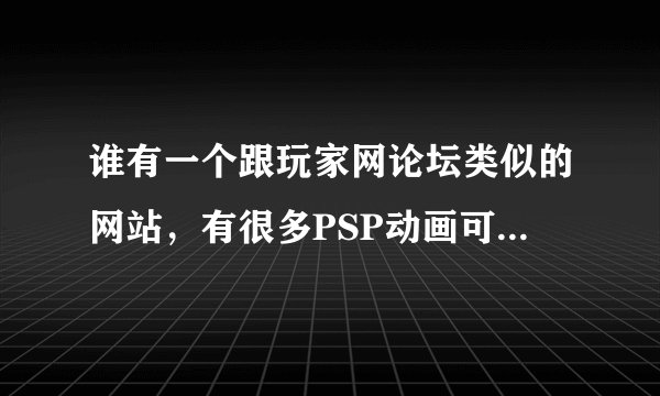 谁有一个跟玩家网论坛类似的网站，有很多PSP动画可以下的？