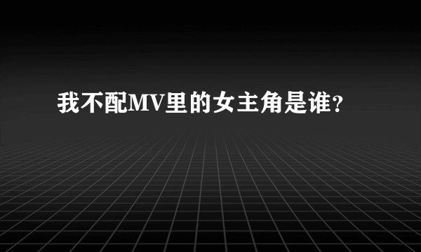 我不配MV里的女主角是谁？