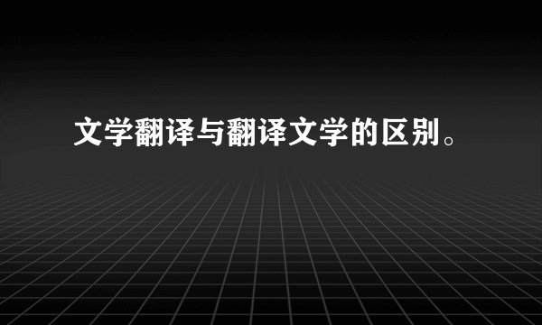 文学翻译与翻译文学的区别。