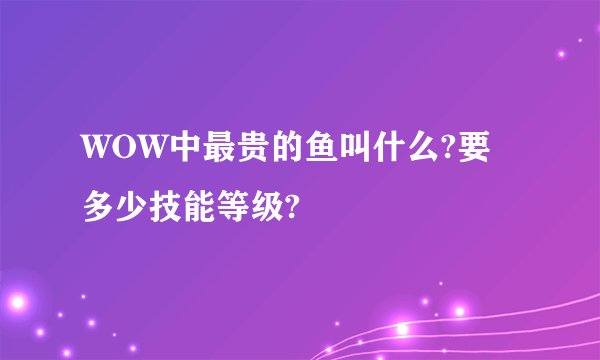 WOW中最贵的鱼叫什么?要多少技能等级?