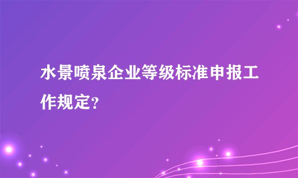 水景喷泉企业等级标准申报工作规定？
