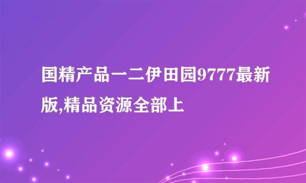 国精产品一二伊田园9777最新版,精品资源全部上