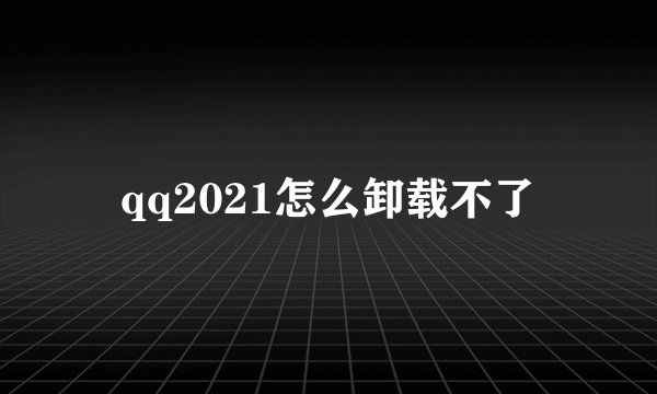 qq2021怎么卸载不了