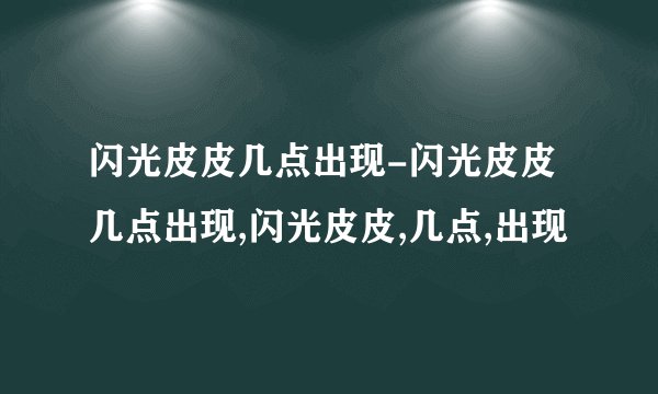 闪光皮皮几点出现-闪光皮皮几点出现,闪光皮皮,几点,出现