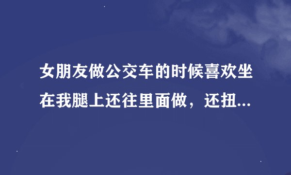 女朋友做公交车的时候喜欢坐在我腿上还往里面做，还扭来扭去的。我很是尴尬，这是怎么会事儿呀？
