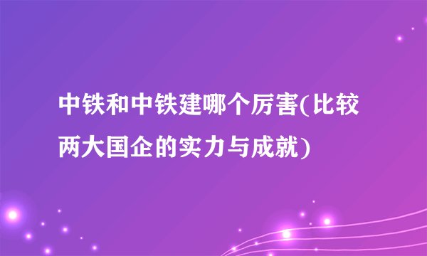 中铁和中铁建哪个厉害(比较两大国企的实力与成就)