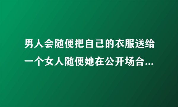 男人会随便把自己的衣服送给一个女人随便她在公开场合穿吗，男人答