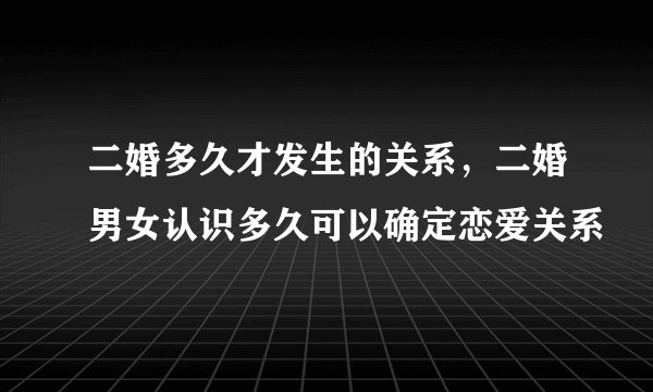 二婚多久才发生的关系,二婚男女认识多久可以确定恋爱关系