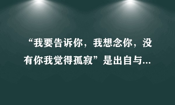“我要告诉你，我想念你，没有你我觉得孤寂”是出自与哪首歌的喔？谢谢！