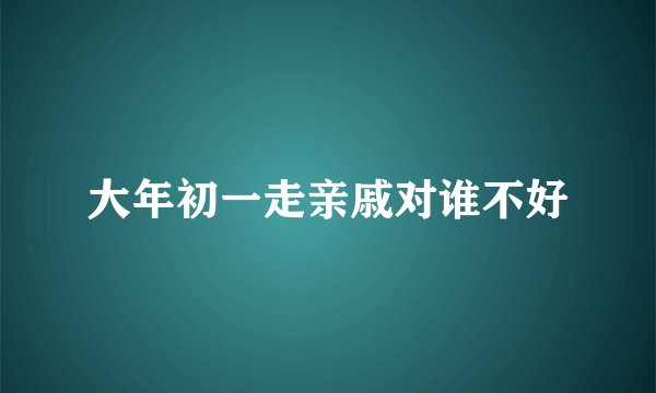 大年初一走亲戚对谁不好