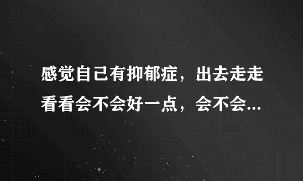 感觉自己有抑郁症，出去走走看看会不会好一点，会不会让自己不那么容易胡思乱想？
