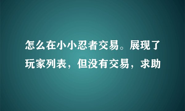 怎么在小小忍者交易。展现了玩家列表，但没有交易，求助