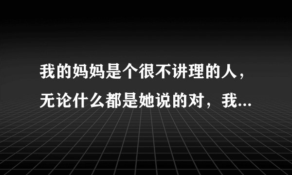 我的妈妈是个很不讲理的人，无论什么都是她说的对，我顶撞一两句，她就又哭又骂，说我不孝顺之类的，我不