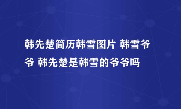 韩先楚简历韩雪图片 韩雪爷爷 韩先楚是韩雪的爷爷吗