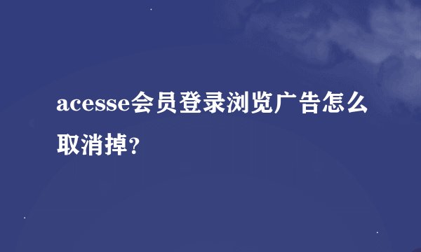 acesse会员登录浏览广告怎么取消掉？