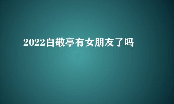 2022白敬亭有女朋友了吗