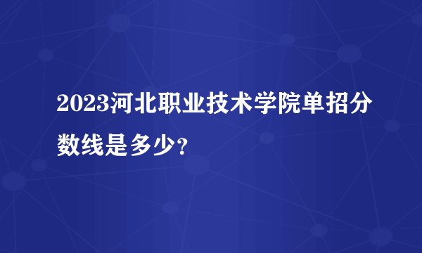 2023河北职业技术学院单招分数线是多少？