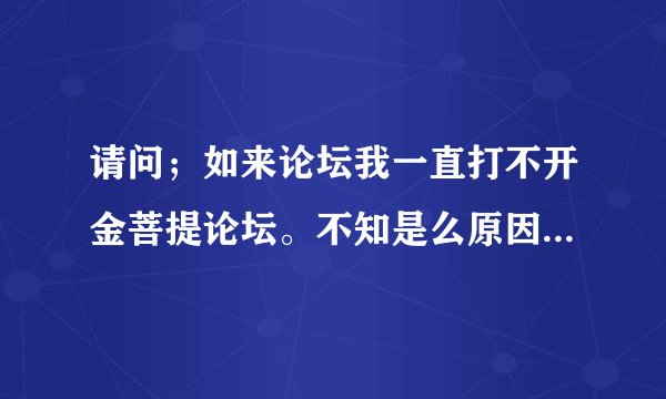 请问；如来论坛我一直打不开金菩提论坛。不知是么原因，是不是浏览器有问题，又是一打开就死机。谢谢请回