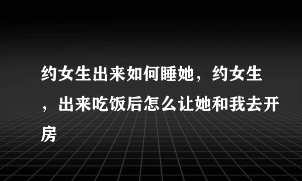 约女生出来如何睡她，约女生，出来吃饭后怎么让她和我去开房