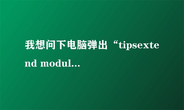 我想问下电脑弹出“tipsextend module 遇到问题需要关闭”这个是什么原因