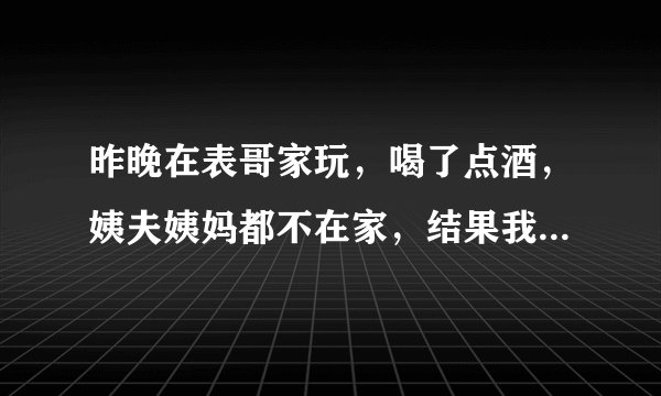 昨晚在表哥家玩，喝了点酒，姨夫姨妈都不在家，结果我被表哥硬来了，我哭了好久，表哥让我不要说，我该怎