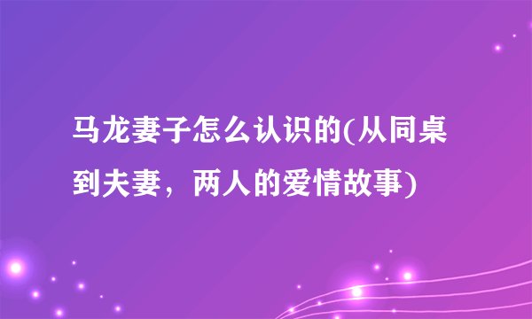 马龙妻子怎么认识的(从同桌到夫妻，两人的爱情故事)