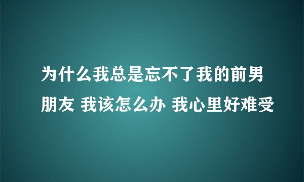 为什么我总是忘不了我的前男朋友 我该怎么办 我心里好难受