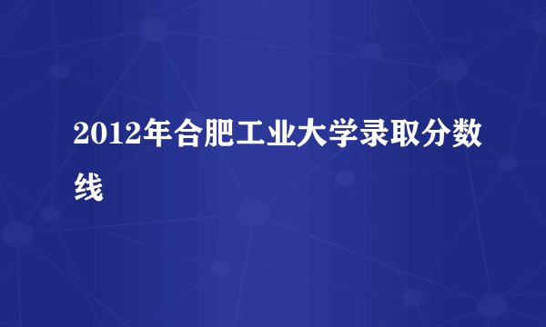 2012年合肥工业大学录取分数线